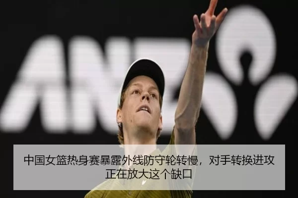 中国女篮热身赛暴露外线防守轮转慢，对手转换进攻正在放大这个缺口