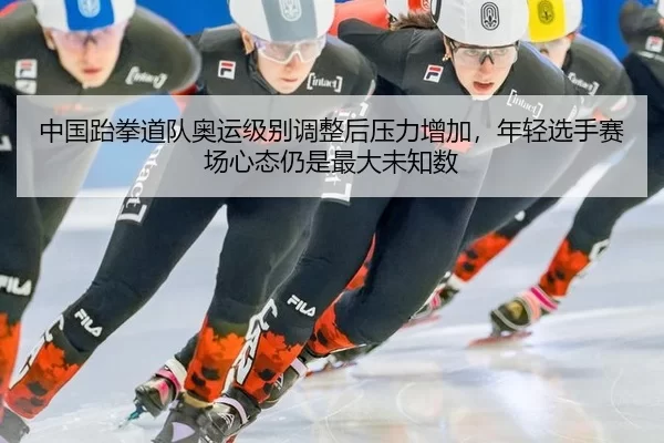 中国跆拳道队奥运级别调整后压力增加，年轻选手赛场心态仍是最大未知数
